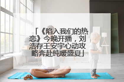 《陷入我们的热恋》今晚开播，刘浩存王安宇心动攻略奔赴纯暧盛夏