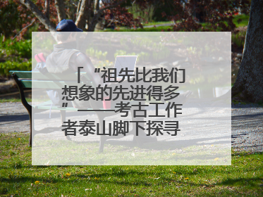 “祖先比我们想象的先进得多”——考古工作者泰山脚下探寻中华文明起源