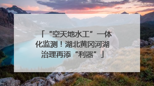 “空天地水工”一体化监测！湖北黄冈河湖治理再添“利器”