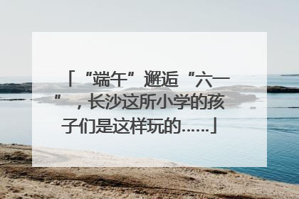 “端午”邂逅“六一”，长沙这所小学的孩子们是这样玩的……