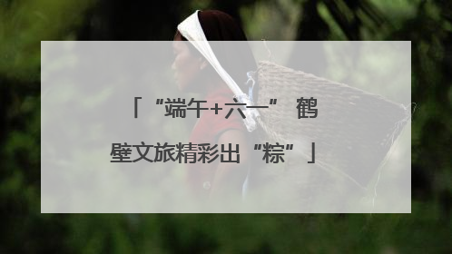 “端午+六一” 鹤壁文旅精彩出“粽”