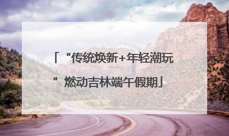 “传统焕新+年轻潮玩”燃动吉林端午假期