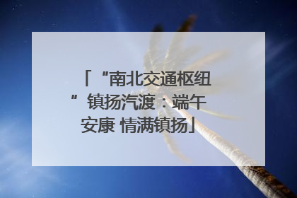 “南北交通枢纽”镇扬汽渡：端午安康 情满镇扬