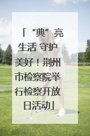 “典”亮生活 守护美好！荆州市检察院举行检察开放日活动