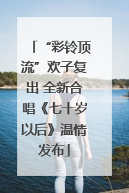 “彩铃顶流”欢子复出 全新合唱《七十岁以后》温情发布