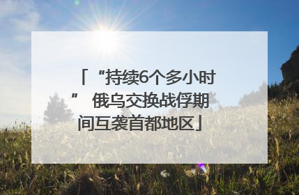 “持续6个多小时” 俄乌交换战俘期间互袭首都地区