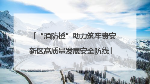 “消防橙”助力筑牢贵安新区高质量发展安全防线