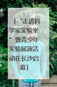 “走进科学家实验室”暨青少年实验展演活动在长沙启幕