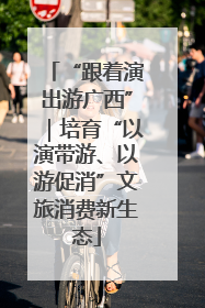 “跟着演出游广西”｜培育“以演带游、以游促消”文旅消费新生态
