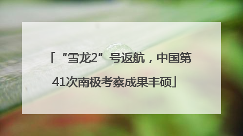 “雪龙2”号返航，中国第41次南极考察成果丰硕