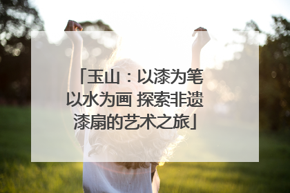 玉山：以漆为笔 以水为画 探索非遗漆扇的艺术之旅
