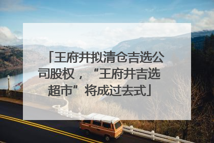 王府井拟清仓吉选公司股权，“王府井吉选超市”将成过去式