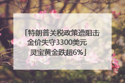 特朗普关税政策遭阻击金价失守3300美元 灵宝黄金跌超6%