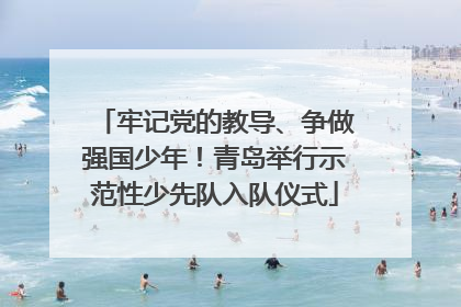 牢记党的教导、争做强国少年！青岛举行示范性少先队入队仪式