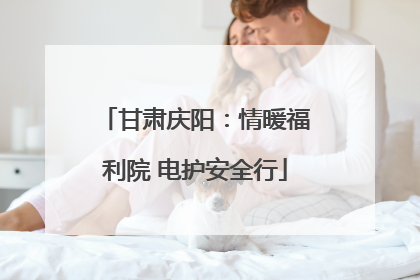 甘肃庆阳：情暖福利院 电护安全行