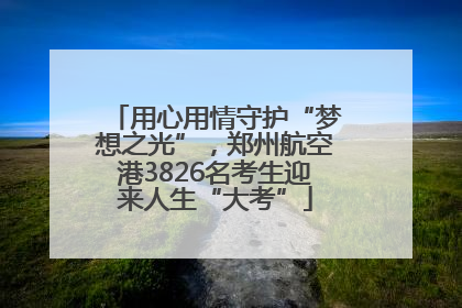 用心用情守护“梦想之光”，郑州航空港3826名考生迎来人生“大考”