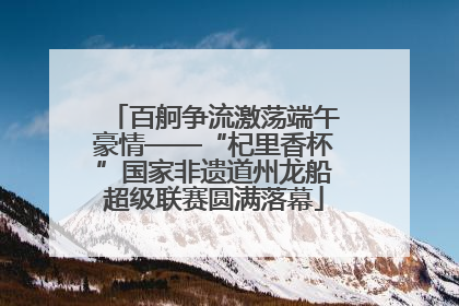 百舸争流激荡端午豪情——“杞里香杯”国家非遗道州龙船超级联赛圆满落幕