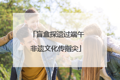 盲盒探遗过端午 非遗文化传指尖