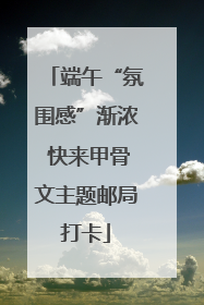 端午“氛围感”渐浓 快来甲骨文主题邮局打卡
