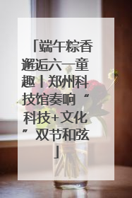 端午粽香邂逅六一童趣丨郑州科技馆奏响“科技+文化”双节和弦