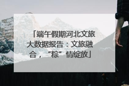 端午假期河北文旅大数据报告：文旅融合，“粽”情绽放
