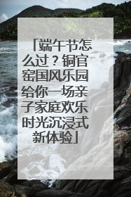 端午节怎么过？铜官窑国风乐园给你一场亲子家庭欢乐时光沉浸式新体验