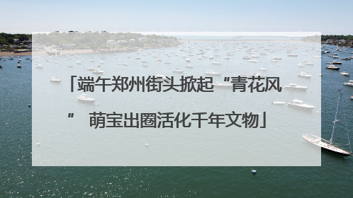 端午郑州街头掀起“青花风” 萌宝出圈活化千年文物