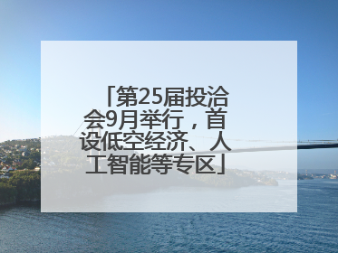第25届投洽会9月举行，首设低空经济、人工智能等专区