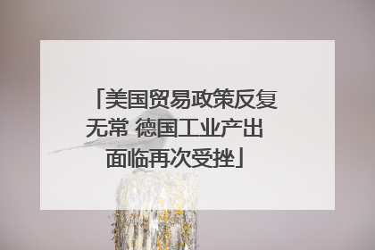 美国贸易政策反复无常 德国工业产出面临再次受挫