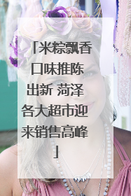 米粽飘香 口味推陈出新 菏泽各大超市迎来销售高峰