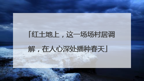 红土地上，这一场场村居调解，在人心深处播种春天