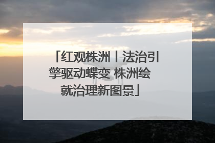 红观株洲丨法治引擎驱动蝶变 株洲绘就治理新图景
