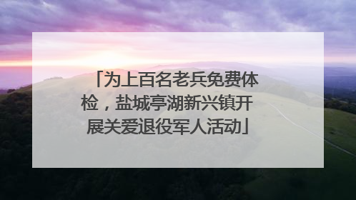 为上百名老兵免费体检，盐城亭湖新兴镇开展关爱退役军人活动