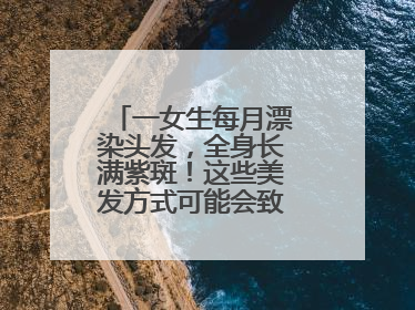 一女生每月漂染头发，全身长满紫斑！这些美发方式可能会致癌！紧急提醒
