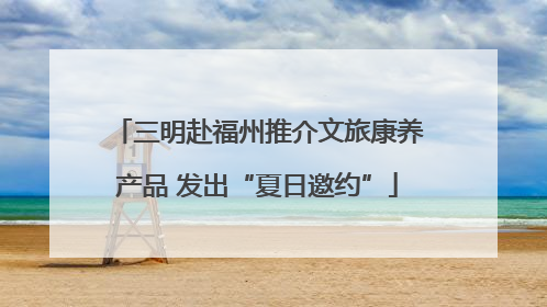 三明赴福州推介文旅康养产品 发出“夏日邀约”