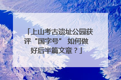 上山考古遗址公园获评“国字号” 如何做好后半篇文章？