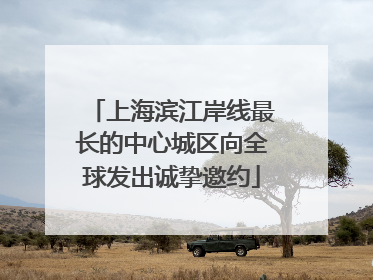 上海滨江岸线最长的中心城区向全球发出诚挚邀约