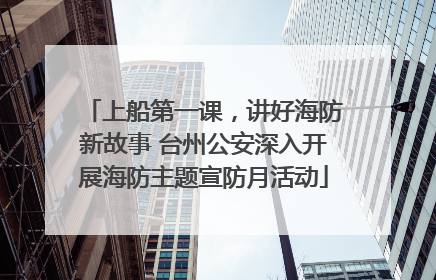 上船第一课，讲好海防新故事 台州公安深入开展海防主题宣防月活动