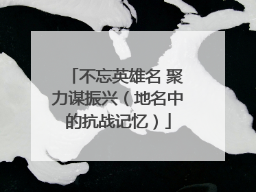 不忘英雄名 聚力谋振兴（地名中的抗战记忆）