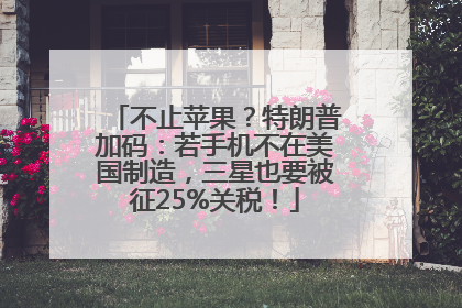 不止苹果？特朗普加码：若手机不在美国制造，三星也要被征25%关税！