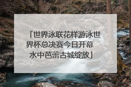 世界泳联花样游泳世界杯总决赛今日开幕 水中芭蕾古城绽放