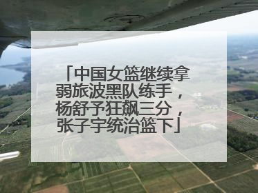 中国女篮继续拿弱旅波黑队练手，杨舒予狂飙三分，张子宇统治篮下