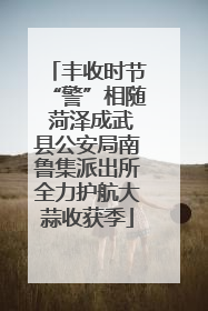 丰收时节“警”相随 菏泽成武县公安局南鲁集派出所全力护航大蒜收获季