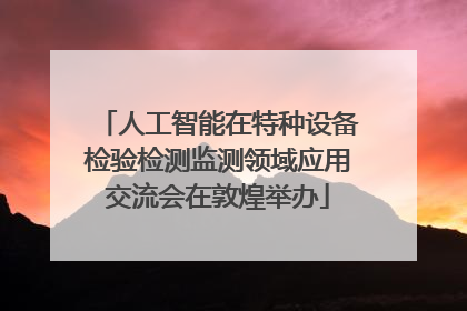 人工智能在特种设备检验检测监测领域应用交流会在敦煌举办