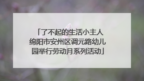 了不起的生活小主人 绵阳市安州区调元路幼儿园举行劳动月系列活动