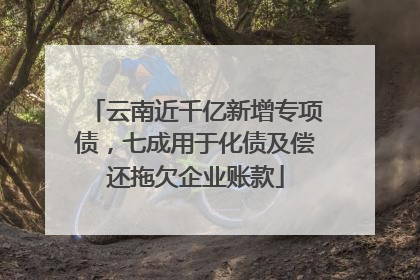 云南近千亿新增专项债，七成用于化债及偿还拖欠企业账款