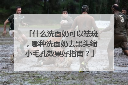 什么洗面奶可以祛斑，哪种洗面奶去黑头缩小毛孔效果好指南？
