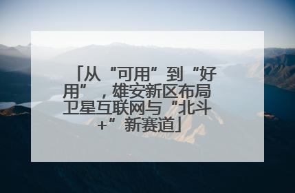 从“可用”到“好用”，雄安新区布局卫星互联网与“北斗+”新赛道
