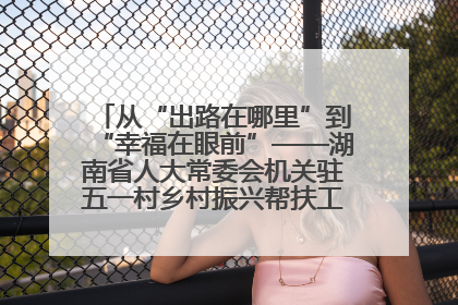 从“出路在哪里”到“幸福在眼前”——湖南省人大常委会机关驻五一村乡村振兴帮扶工作队书写振兴答卷