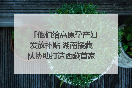 他们给高原孕产妇发放补贴 湖南援藏队协助打造西藏首家高原产儿协同中心